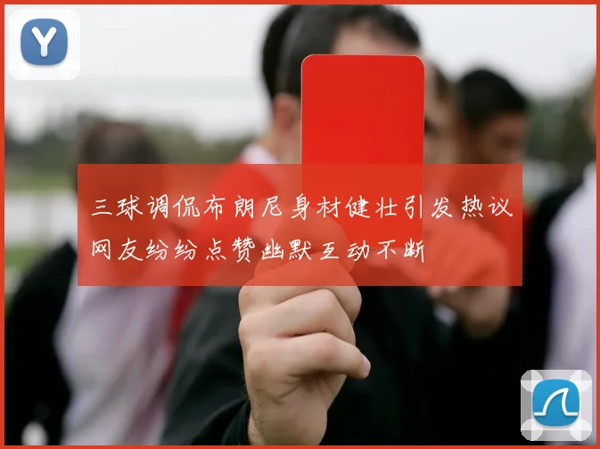 三球调侃布朗尼身材健壮引发热议网友纷纷点赞幽默互动不断