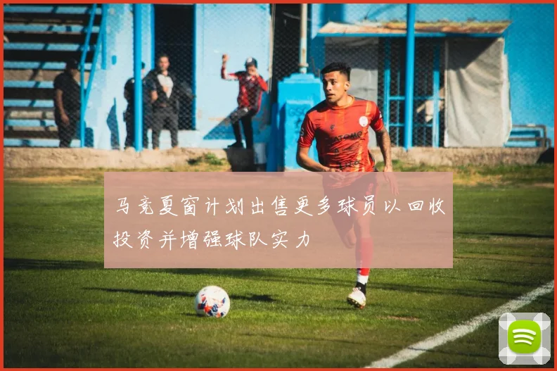 马竞夏窗计划出售更多球员以回收投资并增强球队实力