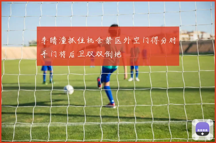 李晴潼抓住机会禁区外空门得分对手门将后卫双双倒地