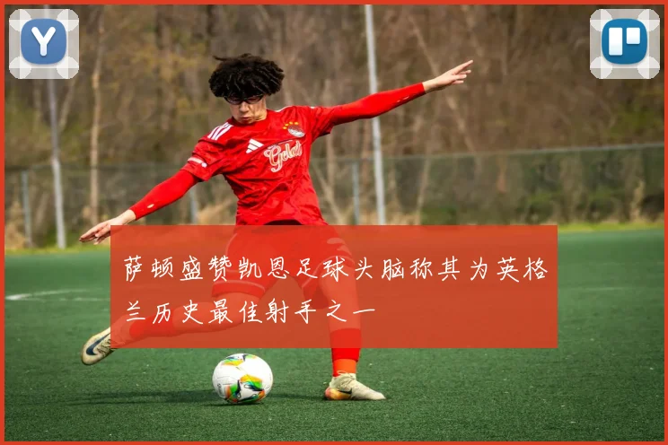 萨顿盛赞凯恩足球头脑称其为英格兰历史最佳射手之一