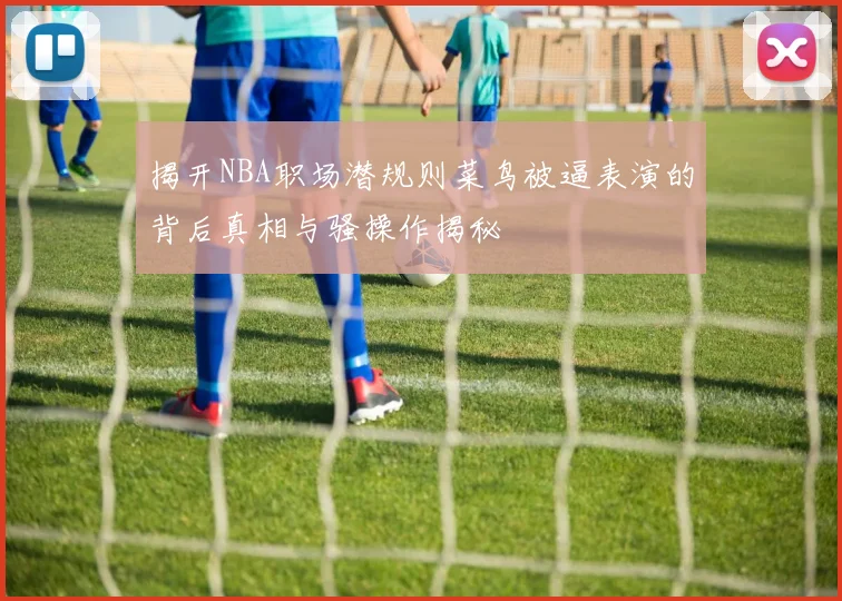 揭开NBA职场潜规则菜鸟被逼表演的背后真相与骚操作揭秘
