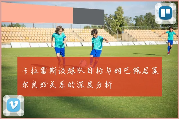 卡拉雷斯谈球队目标与姆巴佩居莱尔良好关系的深度分析