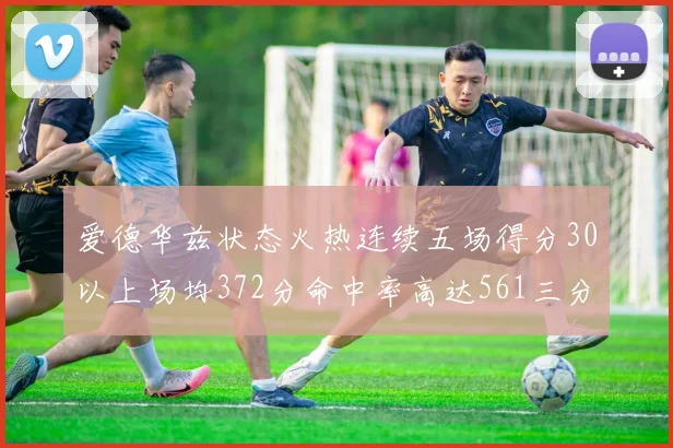 爱德华兹状态火热连续五场得分30以上场均372分命中率高达561三分命中率接近49
