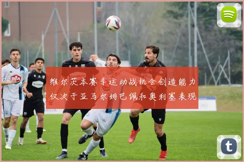 维尔茨本赛季运动战机会创造能力仅次于亚马尔姆巴佩和奥利塞表现突出