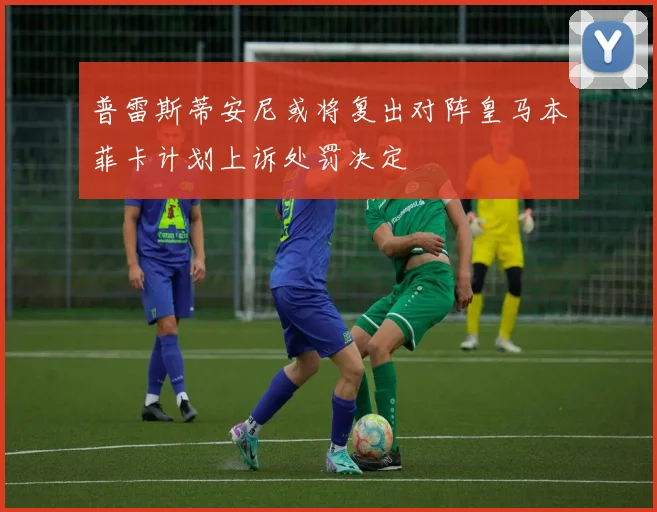 普雷斯蒂安尼或将复出对阵皇马本菲卡计划上诉处罚决定