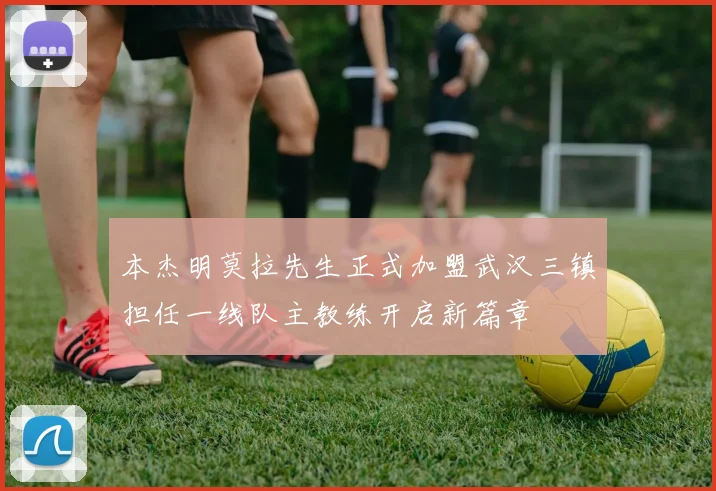 本杰明莫拉先生正式加盟武汉三镇担任一线队主教练开启新篇章