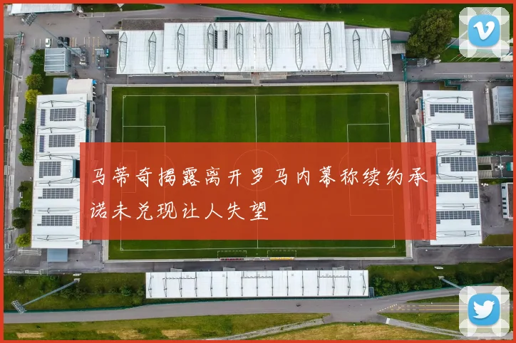 马蒂奇揭露离开罗马内幕称续约承诺未兑现让人失望