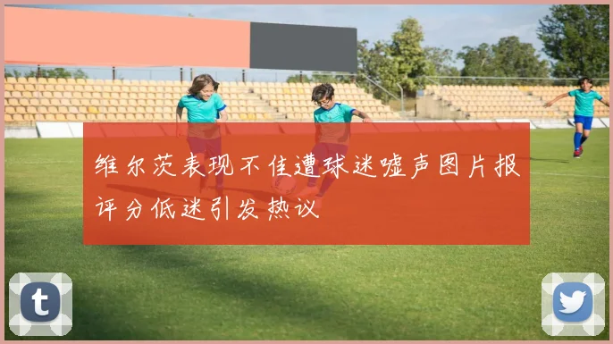 维尔茨表现不佳遭球迷嘘声图片报评分低迷引发热议