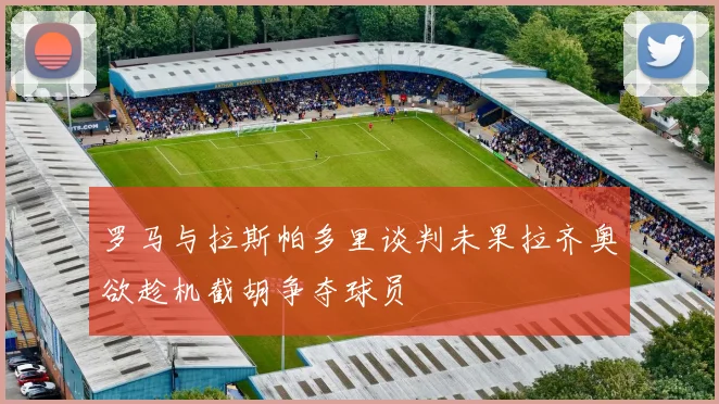 罗马与拉斯帕多里谈判未果拉齐奥欲趁机截胡争夺球员