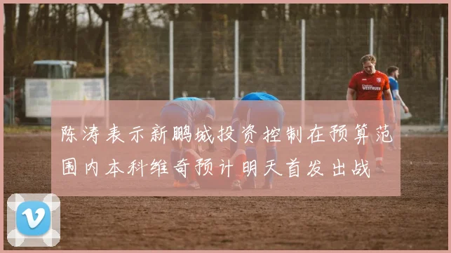 陈涛表示新鹏城投资控制在预算范围内本科维奇预计明天首发出战