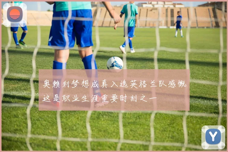 奥赖利梦想成真入选英格兰队感慨这是职业生涯重要时刻之一