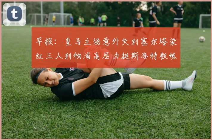 早报：皇马主场意外失利塞尔塔染红三人利物浦高层力挺斯洛特教练