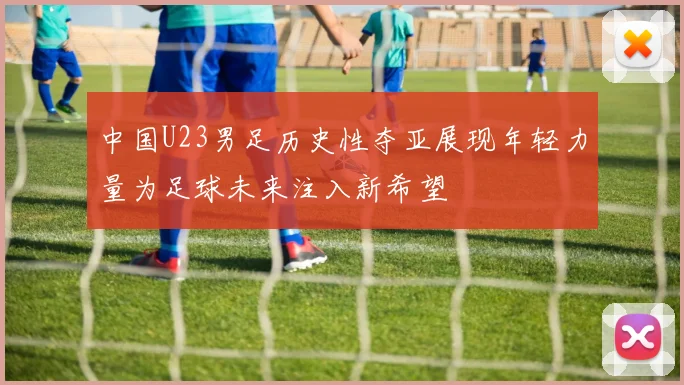中国U23男足历史性夺亚展现年轻力量为足球未来注入新希望