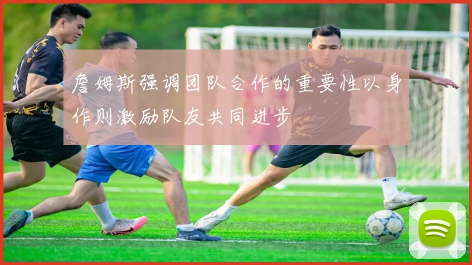 詹姆斯强调团队合作的重要性以身作则激励队友共同进步
