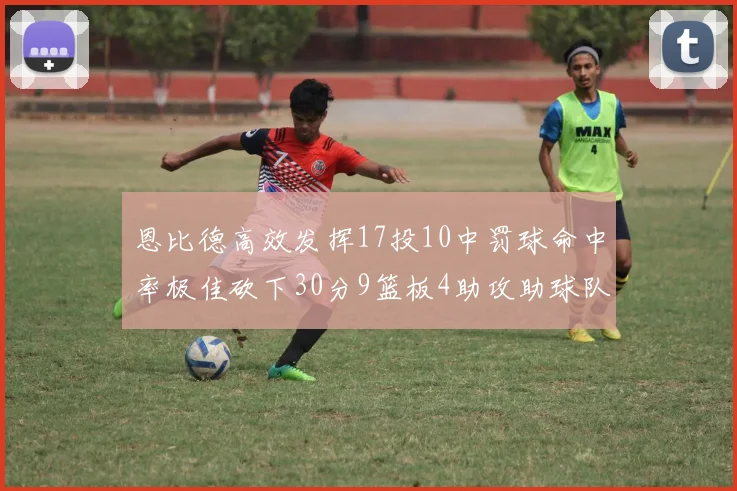 恩比德高效发挥17投10中罚球命中率极佳砍下30分9篮板4助攻助球队获胜