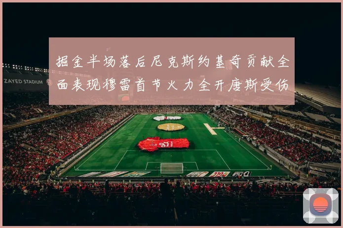 掘金半场落后尼克斯约基奇贡献全面表现穆雷首节火力全开唐斯受伤拼搏不止