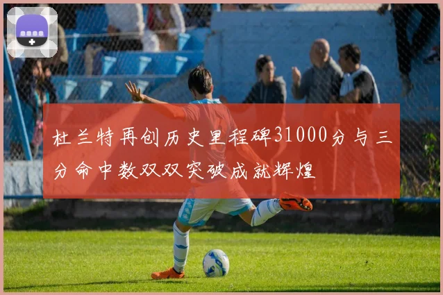杜兰特再创历史里程碑31000分与三分命中数双双突破成就辉煌