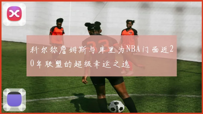 科尔称詹姆斯与库里为NBA门面近20年联盟的超级幸运之选