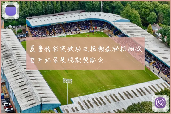 夏普精彩突破助攻杨瀚森轻松抛投首开纪录展现默契配合