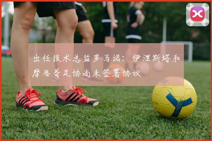 出任技术总监罗马诺：伊涅斯塔和摩洛哥足协尚未签署协议