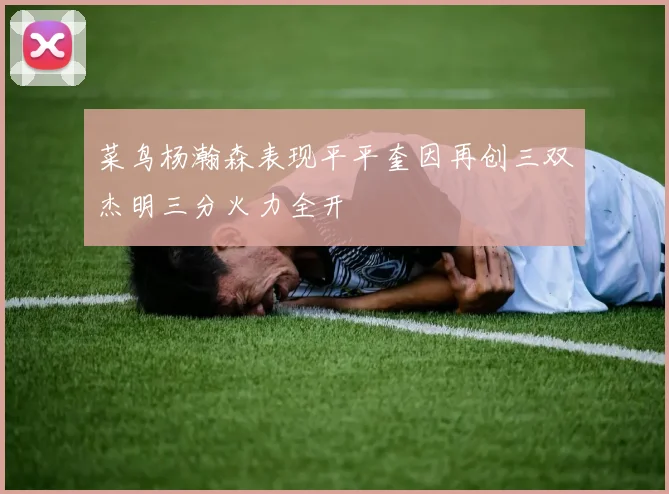 菜鸟杨瀚森表现平平奎因再创三双杰明三分火力全开