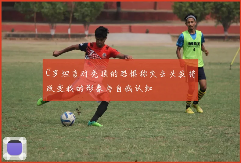 C罗坦言对秃顶的恐惧称失去头发将改变我的形象与自我认知