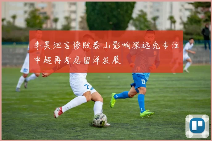 李昊坦言惨败泰山影响深远先专注中超再考虑留洋发展