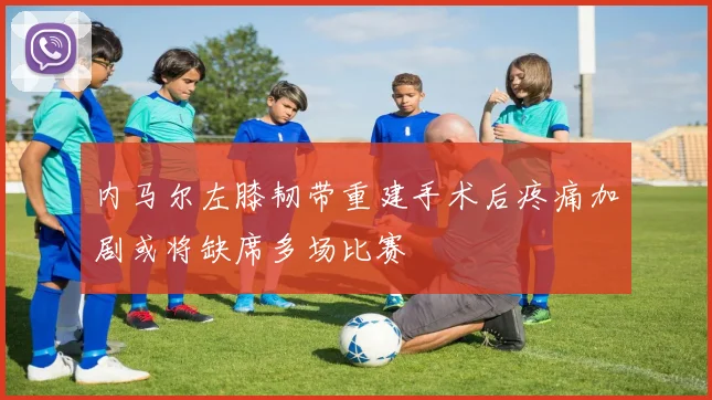 内马尔左膝韧带重建手术后疼痛加剧或将缺席多场比赛
